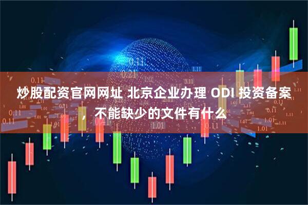炒股配资官网网址 北京企业办理 ODI 投资备案，不能缺少的文件有什么