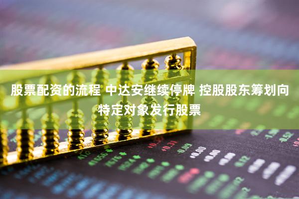股票配资的流程 中达安继续停牌 控股股东筹划向特定对象发行股票
