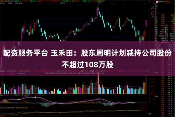 配资服务平台 玉禾田：股东周明计划减持公司股份不超过108万股