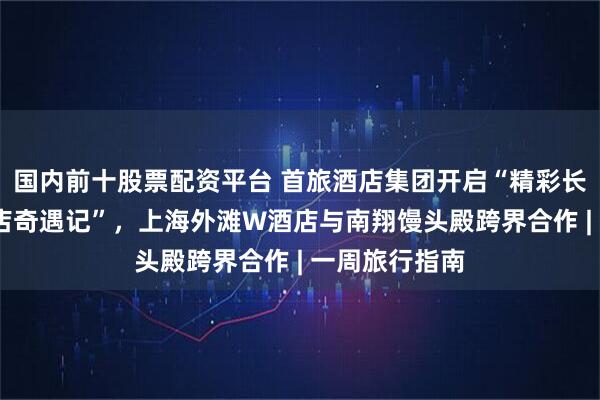 国内前十股票配资平台 首旅酒店集团开启“精彩长安街·宝藏酒店奇遇记”，上海外滩W酒店与南翔馒头殿跨界合作 | 一周旅行指南