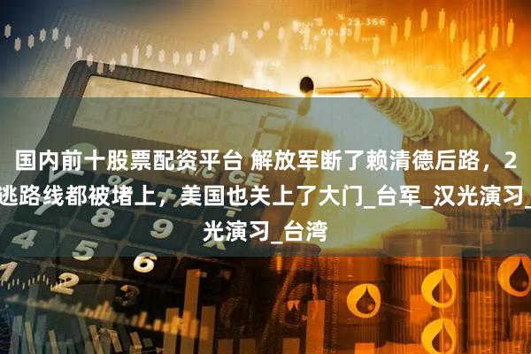 国内前十股票配资平台 解放军断了赖清德后路，2条外逃路线都被堵上，美国也关上了大门_台军_汉光演习_台湾