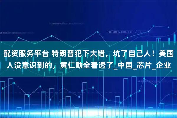配资服务平台 特朗普犯下大错，坑了自己人！美国人没意识到的，黄仁勋全看透了_中国_芯片_企业