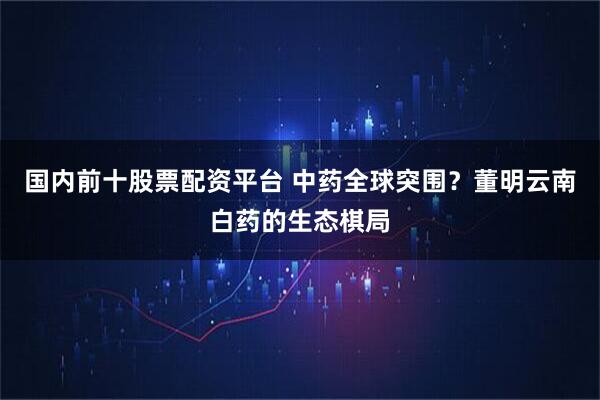国内前十股票配资平台 中药全球突围？董明云南白药的生态棋局