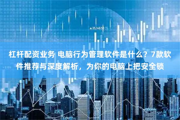 杠杆配资业务 电脑行为管理软件是什么？7款软件推荐与深度解析，为你的电脑上把安全锁