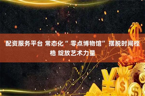 配资服务平台 常态化“ 零点博物馆” 摆脱时间桎梏 绽放艺术力量