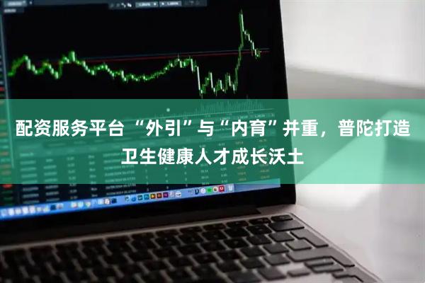 配资服务平台 “外引”与“内育”并重，普陀打造卫生健康人才成长沃土
