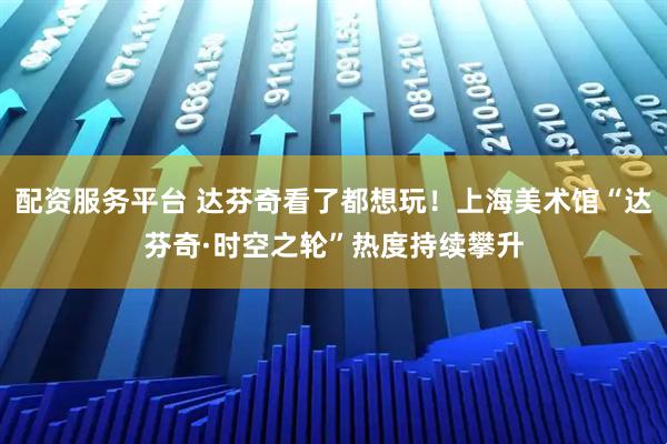 配资服务平台 达芬奇看了都想玩！上海美术馆“达芬奇·时空之轮”热度持续攀升